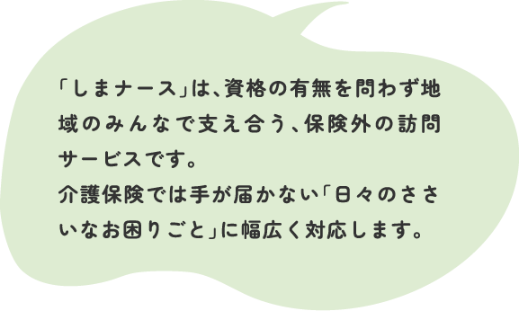 「しまナース」は、資格の有無を問わず地域のみんなで支え合う、保険外の訪問サービスです。介護保険では手が届かない「日々のささいなお困りごと」に幅広く対応します。